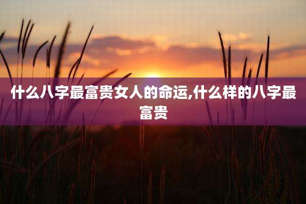 什么八字最富贵女人的命运,什么样的八字最富贵