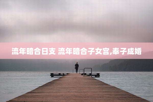 流年暗合日支 流年暗合子女宫,奉子成婚
