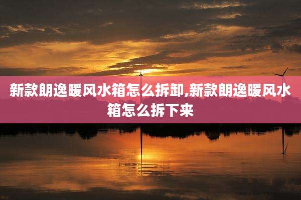 新款朗逸暖风水箱怎么拆卸,新款朗逸暖风水箱怎么拆下来