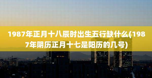 1987年正月十八辰时出生五行缺什么(1987年阴历正月十七是阳历的几号)