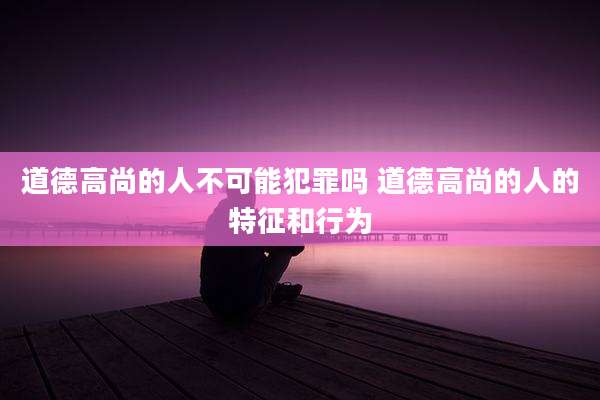 道德高尚的人不可能犯罪吗 道德高尚的人的特征和行为