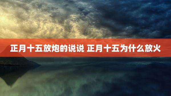 正月十五放炮的说说 正月十五为什么放火
