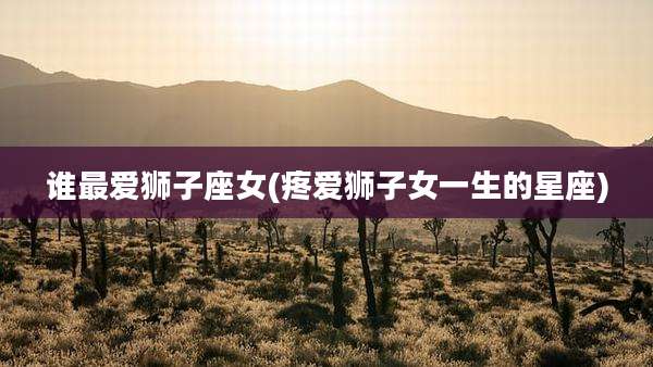 谁最爱狮子座女(疼爱狮子女一生的星座)