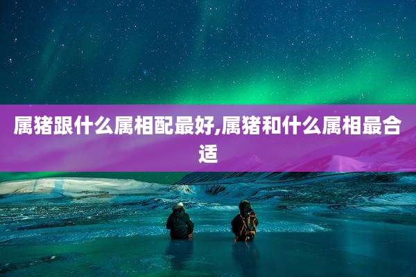 属猪跟什么属相配最好,属猪和什么属相最合适