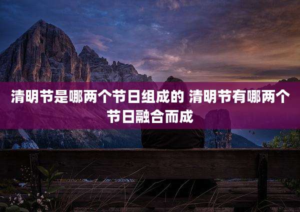 清明节是哪两个节日组成的 清明节有哪两个节日融合而成