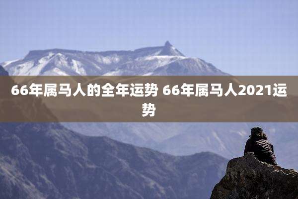 66年属马人的全年运势 66年属马人2021运势