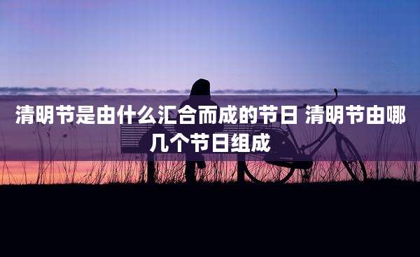 清明节是由什么汇合而成的节日 清明节由哪几个节日组成