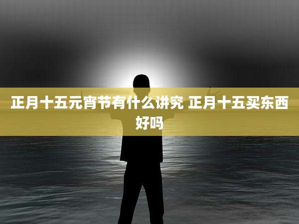 正月十五元宵节有什么讲究 正月十五买东西好吗