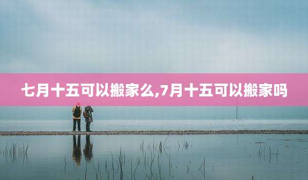 七月十五可以搬家么,7月十五可以搬家吗