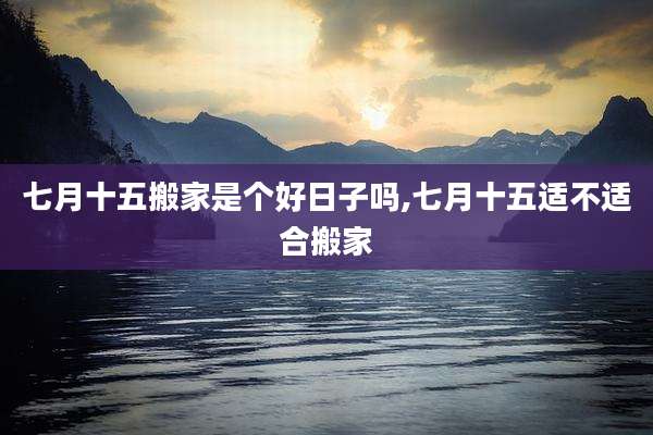 七月十五搬家是个好日子吗,七月十五适不适合搬家