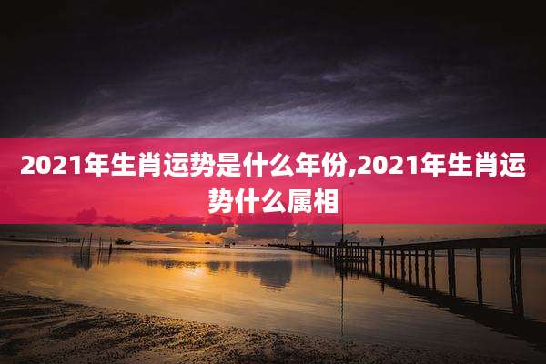 2021年生肖运势是什么年份,2021年生肖运势什么属相