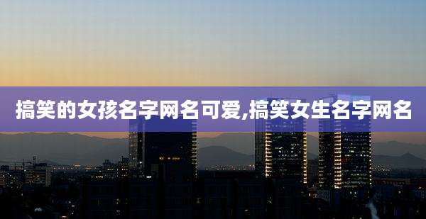 搞笑的女孩名字网名可爱,搞笑女生名字网名