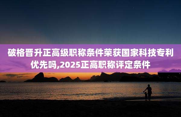 破格晋升正高级职称条件荣获国家科技专利优先吗,2025正高职称评定条件