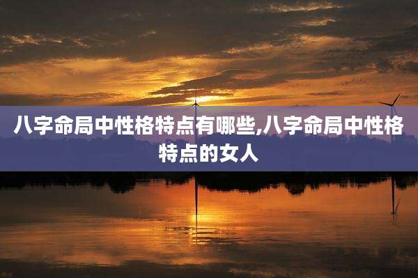 八字命局中性格特点有哪些,八字命局中性格特点的女人