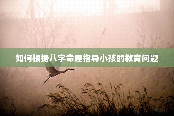 如何根据八字命理指导小孩的教育问题