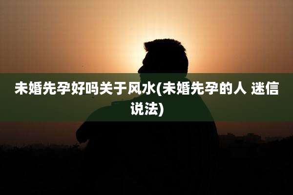 未婚先孕好吗关于风水(未婚先孕的人 迷信说法)