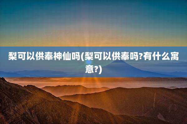 梨可以供奉神仙吗(梨可以供奉吗?有什么寓意?)