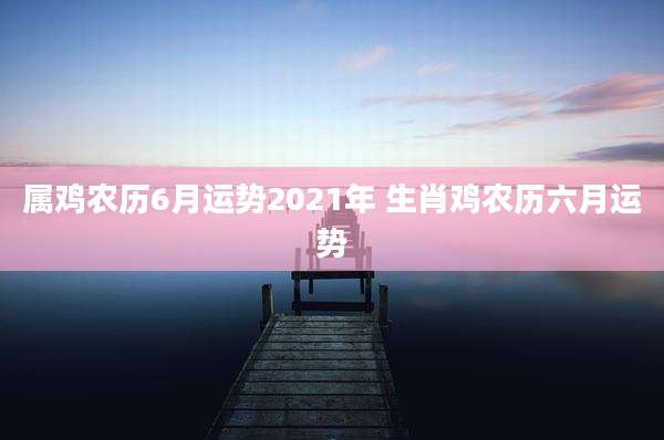 属鸡农历6月运势2021年 生肖鸡农历六月运势