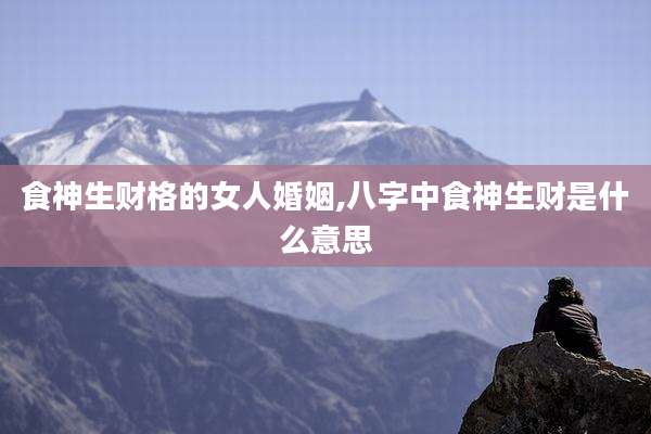 食神生财格的女人婚姻,八字中食神生财是什么意思