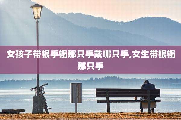 女孩子带银手镯那只手戴哪只手,女生带银镯那只手