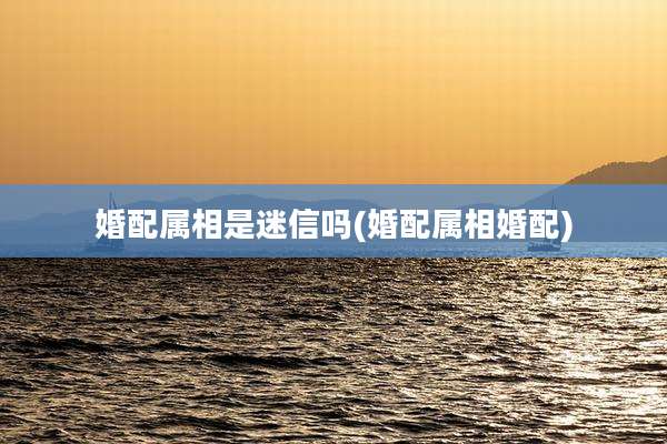 婚配属相是迷信吗(婚配属相婚配)