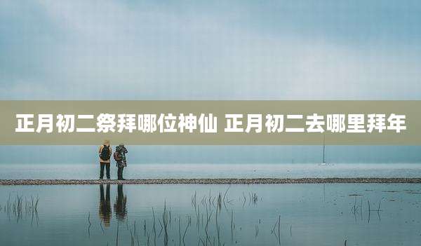 正月初二祭拜哪位神仙 正月初二去哪里拜年