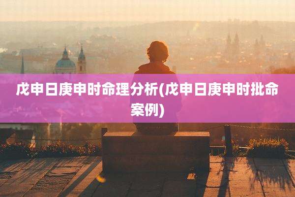 戊申日庚申时命理分析(戊申日庚申时批命案例)