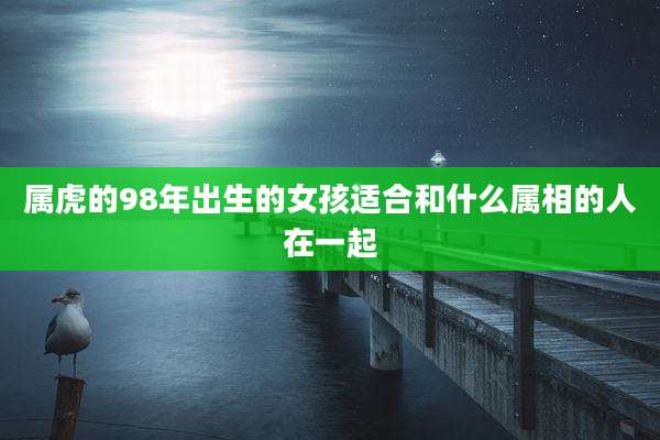 属虎的98年出生的女孩适合和什么属相的人在一起