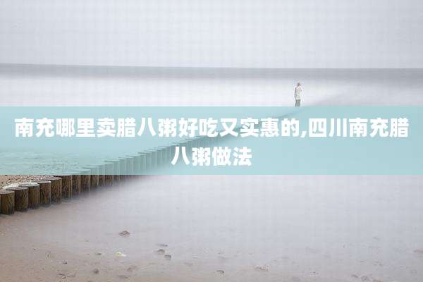 南充哪里卖腊八粥好吃又实惠的,四川南充腊八粥做法