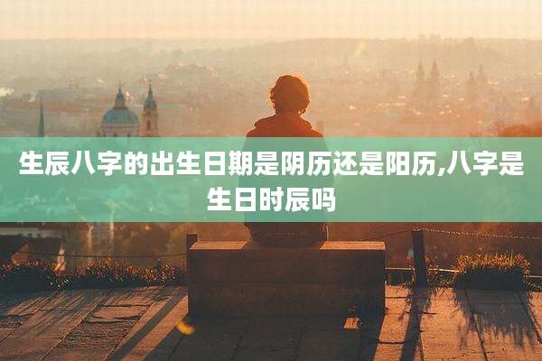生辰八字的出生日期是阴历还是阳历,八字是生日时辰吗