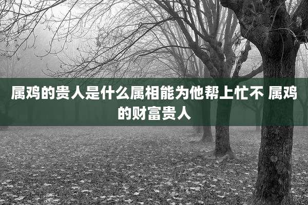 属鸡的贵人是什么属相能为他帮上忙不 属鸡的财富贵人