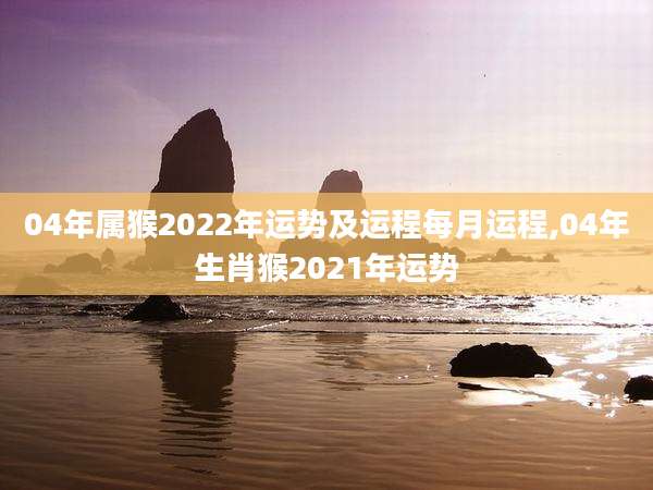 04年属猴2022年运势及运程每月运程,04年生肖猴2021年运势