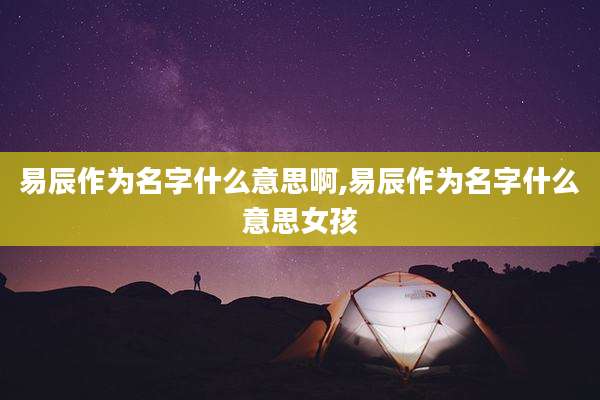 易辰作为名字什么意思啊,易辰作为名字什么意思女孩