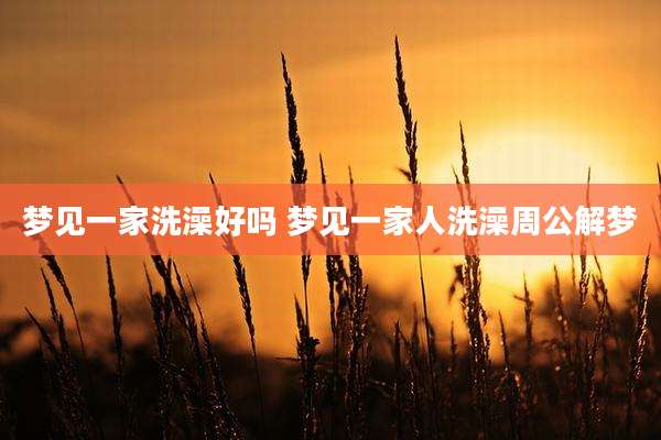 梦见一家洗澡好吗 梦见一家人洗澡周公解梦