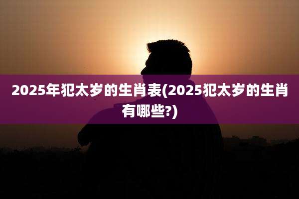 2025年犯太岁的生肖表(2025犯太岁的生肖有哪些?)