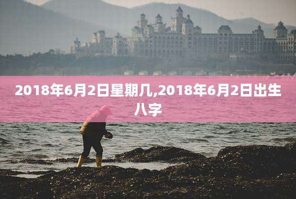 2018年6月2日星期几,2018年6月2日出生八字