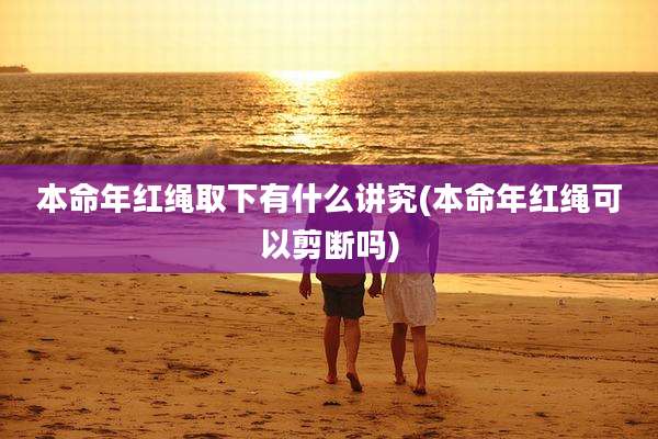 本命年红绳取下有什么讲究(本命年红绳可以剪断吗)