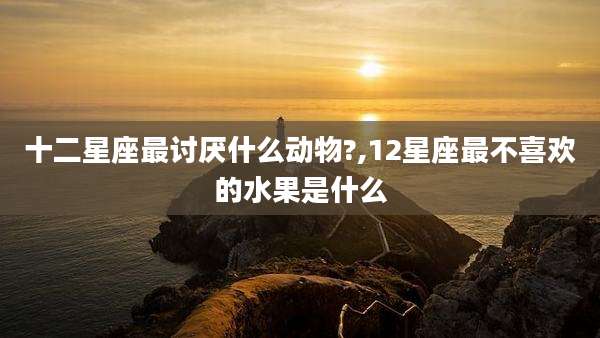 十二星座最讨厌什么动物?,12星座最不喜欢的水果是什么