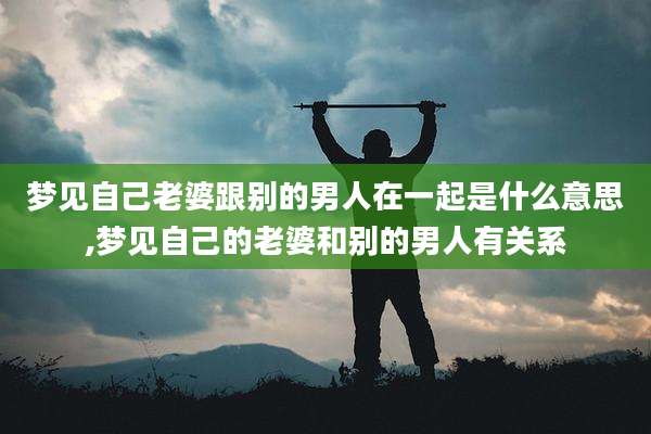 梦见自己老婆跟别的男人在一起是什么意思,梦见自己的老婆和别的男人有关系