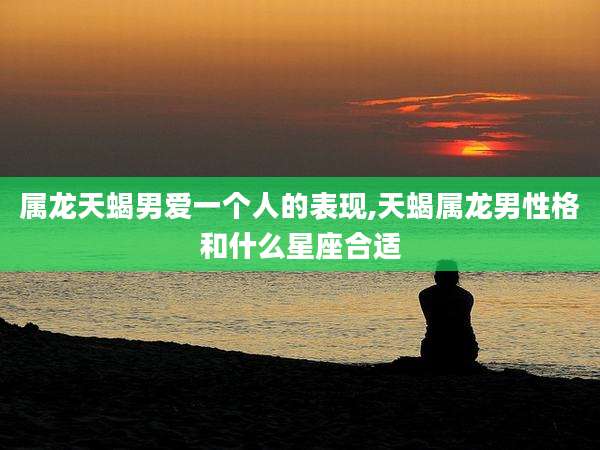 属龙天蝎男爱一个人的表现,天蝎属龙男性格和什么星座合适