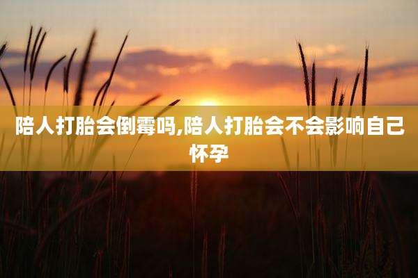 陪人打胎会倒霉吗,陪人打胎会不会影响自己怀孕