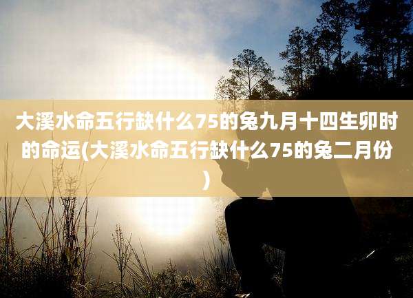 大溪水命五行缺什么75的兔九月十四生卯时的命运(大溪水命五行缺什么75的兔二月份)
