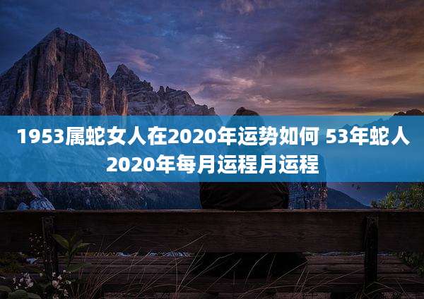 1953属蛇女人在2020年运势如何 53年蛇人2020年每月运程月运程
