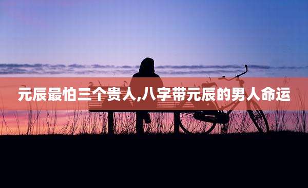 元辰最怕三个贵人,八字带元辰的男人命运