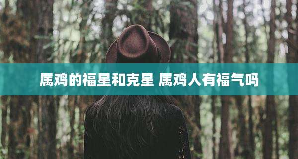 属鸡的福星和克星 属鸡人有福气吗