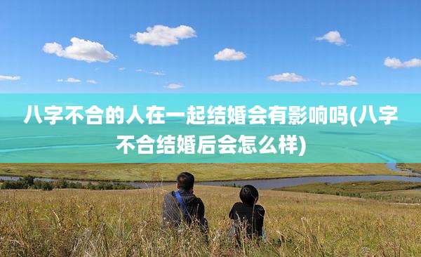 八字不合的人在一起结婚会有影响吗(八字不合结婚后会怎么样)