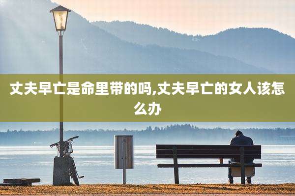 丈夫早亡是命里带的吗,丈夫早亡的女人该怎么办