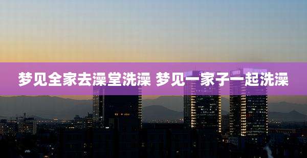 梦见全家去澡堂洗澡 梦见一家子一起洗澡