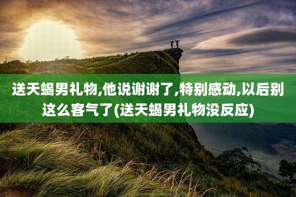 送天蝎男礼物,他说谢谢了,特别感动,以后别这么客气了(送天蝎男礼物没反应)
