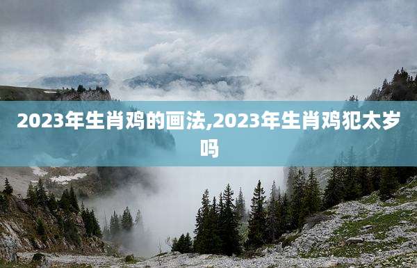 2023年生肖鸡的画法,2023年生肖鸡犯太岁吗